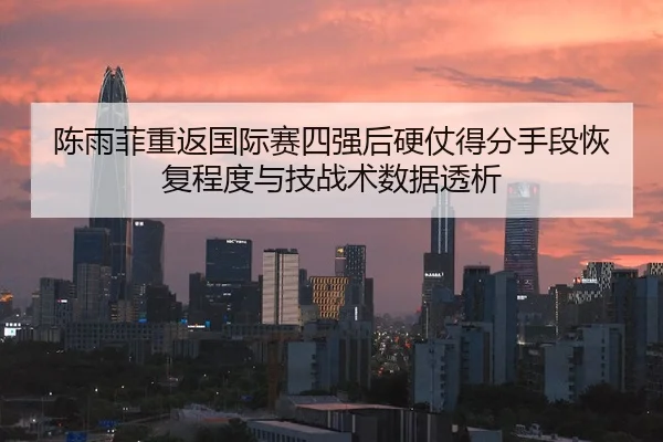 陈雨菲重返国际赛四强后硬仗得分手段恢复程度与技战术数据透析