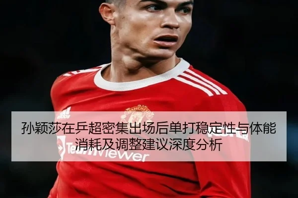 孙颖莎在乒超密集出场后单打稳定性与体能消耗及调整建议深度分析