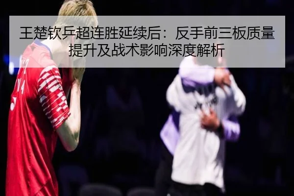 王楚钦乒超连胜延续后：反手前三板质量提升及战术影响深度解析